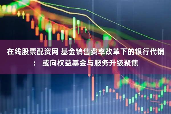 在线股票配资网 基金销售费率改革下的银行代销： 或向权益基金与服务升级聚焦