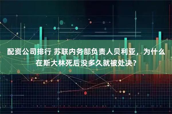 配资公司排行 苏联内务部负责人贝利亚，为什么在斯大林死后没多久就被处决？