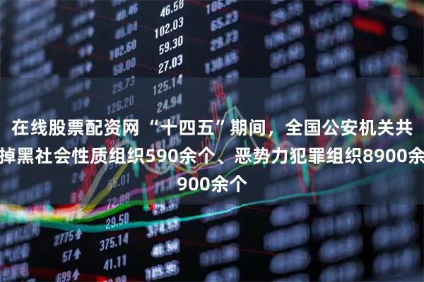 在线股票配资网 “十四五”期间，全国公安机关共打掉黑社会性质组织590余个、恶势力犯罪组织8900余个