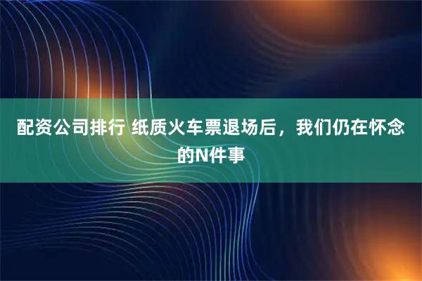 配资公司排行 纸质火车票退场后，我们仍在怀念的N件事