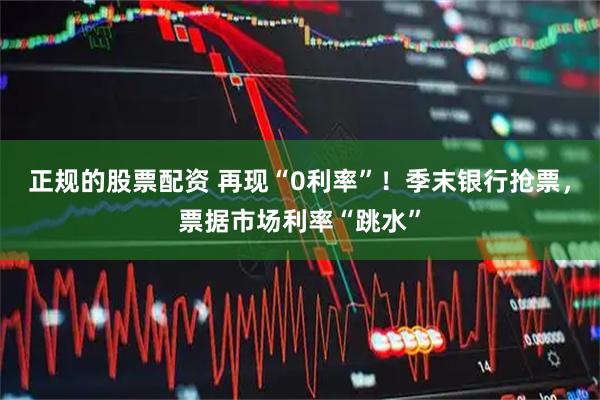正规的股票配资 再现“0利率”！季末银行抢票，票据市场利率“跳水”