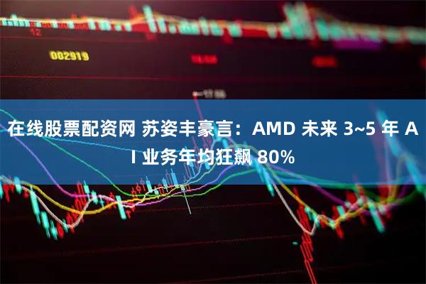 在线股票配资网 苏姿丰豪言：AMD 未来 3~5 年 AI 业务年均狂飙 80%