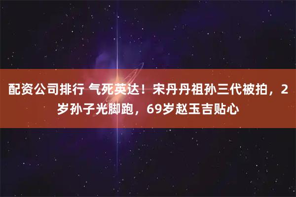 配资公司排行 气死英达！宋丹丹祖孙三代被拍，2岁孙子光脚跑，69岁赵玉吉贴心