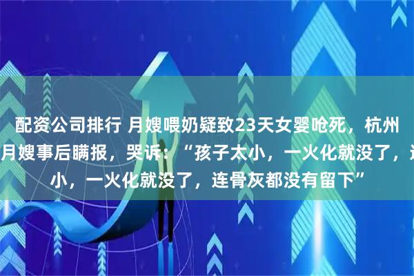 配资公司排行 月嫂喂奶疑致23天女婴呛死，杭州宝妈质疑1万8雇的月嫂事后瞒报，哭诉：“孩子太小，一火化就没了，连骨灰都没有留下”