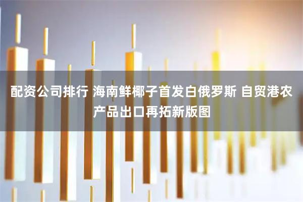 配资公司排行 海南鲜椰子首发白俄罗斯 自贸港农产品出口再拓新版图