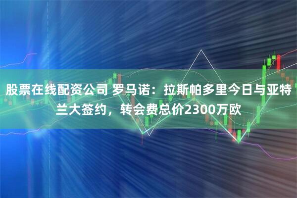 股票在线配资公司 罗马诺：拉斯帕多里今日与亚特兰大签约，转会费总价2300万欧