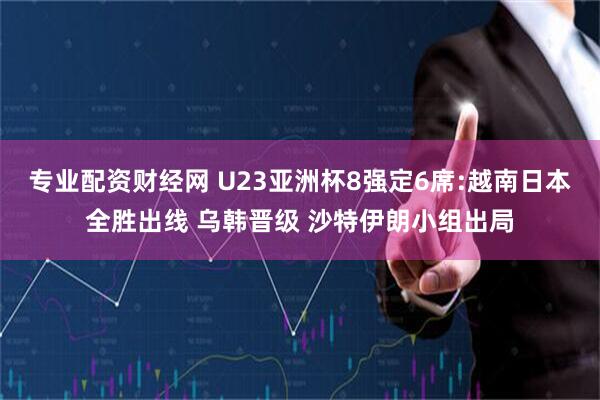 专业配资财经网 U23亚洲杯8强定6席:越南日本全胜出线 乌韩晋级 沙特伊朗小组出局