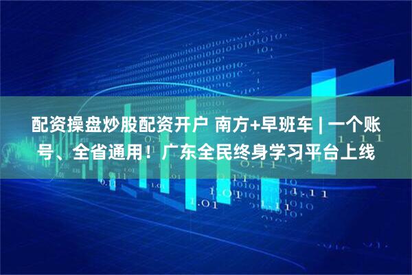 配资操盘炒股配资开户 南方+早班车 | 一个账号、全省通用！广东全民终身学习平台上线